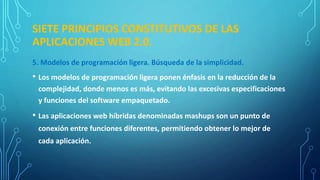 SIETE PRINCIPIOS CONSTITUTIVOS DE LAS
APLICACIONES WEB 2.0.
5. Modelos de programación ligera. Búsqueda de la simplicidad.
• Los modelos de programación ligera ponen énfasis en la reducción de la
complejidad, donde menos es más, evitando las excesivas especificaciones
y funciones del software empaquetado.
• Las aplicaciones web híbridas denominadas mashups son un punto de
conexión entre funciones diferentes, permitiendo obtener lo mejor de
cada aplicación.
 