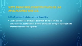 SIETE PRINCIPIOS CONSTITUTIVOS DE LAS
APLICACIONES WEB 2.0.
6. El software no limitado a un solo dispositivo.
• La utilización de los productos de la Web 2.0 no se limita a las
computadoras. Los teléfonos móviles empezaron a ocupar espacios hasta
ahora sólo reservado a aquellas.
 