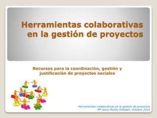 Herramientas colaborativas 
en la gestión de proyectos 
Recursos para la coordinación, gestión y 
justificación de proyectos sociales 
Herramientas colaborativas en la gestión de proyectos 
Mª Jesús Muñoz Esteban, Octubre 2014 
 