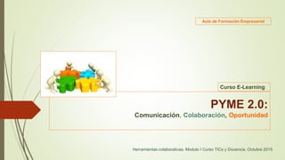 PYME 2.0:
Comunicación, Colaboración, Oportunidad
Herramientas colaborativas. Modulo I Curso TICs y Docencia. Octubre 2015
Curso E-Learning
Aula de Formación Empresarial
 
