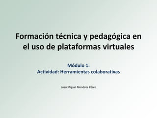 Formación técnica y pedagógica en
el uso de plataformas virtuales
Módulo 1:
Actividad: Herramientas colaborativas
Juan Miguel Mendoza Pérez
 