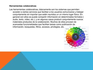 Herramientas colaborativas
Las herramientas colaborativas, básicamente son los sistemas que permiten
acceder a ciertos servicios que facilitan a los usuarios comunicarse y trabajar
conjuntamente sin importar que estén reunidos un un mismo lugar físico. En
general con ellos se puede compartir información en determinados formatos (
audio, texto, video, etc ), y en algunos casos producir conjuntamente nuevos
materiales productos de la colaboración. Muchos de ellos proveen de
avanzadas funcionalidades que facilitan tareas como publicación de
información, búsquedas, filtros, accesos, privilegios, etc.
 
