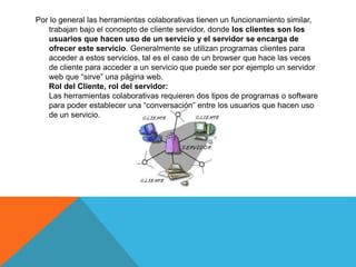 Por lo general las herramientas colaborativas tienen un funcionamiento similar,
trabajan bajo el concepto de cliente servidor, donde los clientes son los
usuarios que hacen uso de un servicio y el servidor se encarga de
ofrecer este servicio. Generalmente se utilizan programas clientes para
acceder a estos servicios, tal es el caso de un browser que hace las veces
de cliente para acceder a un servicio que puede ser por ejemplo un servidor
web que “sirve” una página web.
Rol del Cliente, rol del servidor:
Las herramientas colaborativas requieren dos tipos de programas o software
para poder establecer una “conversación” entre los usuarios que hacen uso
de un servicio.
 