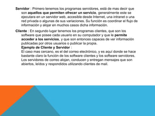 Servidor : Primero tenemos los programas servidores, está de mas decir que
son aquellos que permiten ofrecer un servicio, generalmente este se
ejecutara en un servidor web, accesible desde Internet, una intranet o una
red privada o algunas de sus variaciones. Su función es coordinar el flujo de
información y alojar en muchos casos dicha información.
Cliente : En segundo lugar tenemos los programas clientes, que son los
software que posee cada usuario en su computador y que le permite
acceder a los servicios, y que son entonces capaces de ver información
publicadas por otros usuarios o publicar la propia.
Ejemplo de Cliente y Servidor :
El caso mas cercano, es el del correo electrónico, y es aquí donde se hace
bastante claro la función de los software clientes y los software servidores.
Los servidores de correo alojan, conducen y entregan mensajes que son
abiertos, leídos y respondidos utilizando clientes de mail.
 