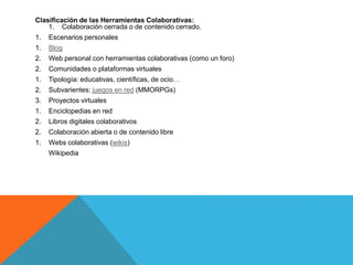 Clasificación de las Herramientas Colaborativas:
1. Colaboración cerrada o de contenido cerrado.
1. Escenarios personales
1. Blog
2. Web personal con herramientas colaborativas (como un foro)
2. Comunidades o plataformas virtuales
1. Tipología: educativas, científicas, de ocio…
2. Subvarientes: juegos en red (MMORPGs)
3. Proyectos virtuales
1. Enciclopedias en red
2. Libros digitales colaborativos
2. Colaboración abierta o de contenido libre
1. Webs colaborativas (wikis)
Wikipedia
 