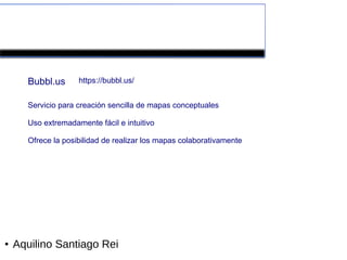 Herramientas colaborativas de la Web 2.0


      Bubbl.us      https://bubbl.us/


      Servicio para creación sencilla de mapas conceptuales

      Uso extremadamente fácil e intuitivo

      Ofrece la posibilidad de realizar los mapas colaborativamente




●   Aquilino Santiago Rei
 
