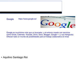Herramientas colaborativas de la Web 2.0


      Google        https://www.google.es/




      Google es muchísimo más que un buscador, y el entorno creado con servicios
      como Gmail, Calendar, Youtube, Drive, Docs, Blogger, Google + ( y sus Hangouts)
      Ofrecen todo un mundo de posibilidades para el trabajo colaborativo en linea




●   Aquilino Santiago Rei
 