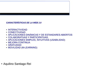Herramientas colaborativas de la Web 2.0



      CARACTERÍSTICAS DE LA WEB 2.0


      ●   INTERACTIVIDAD
      ●   CONECTIVIDAD
      ●   APLICACIONES DINÁMICAS Y DE ESTANDARES ABIERTOS
      ●   COLABORATIVAS Y PARTICIPATIVAS.
      ●   APLICACIONES SIMPLES, INTUITIVAS (USABILIDAD)
      ●   MEJORA CONTINUA
      ●   GRATUIDAD
      ●   MOVILIDAD (M-LEARNING)




●   Aquilino Santiago Rei
 