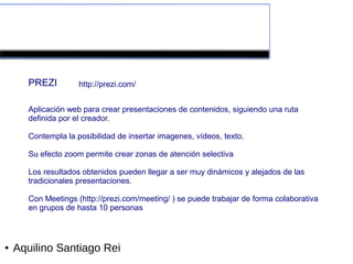 Herramientas colaborativas de la Web 2.0


      PREZI         http://prezi.com/


      Aplicación web para crear presentaciones de contenidos, siguiendo una ruta
      definida por el creador.

      Contempla la posibilidad de insertar imagenes, vídeos, texto.

      Su efecto zoom permite crear zonas de atención selectiva

      Los resultados obtenidos pueden llegar a ser muy dinámicos y alejados de las
      tradicionales presentaciones.

      Con Meetings (http://prezi.com/meeting/ ) se puede trabajar de forma colaborativa
      en grupos de hasta 10 personas



●   Aquilino Santiago Rei
 