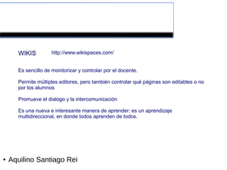 Herramientas colaborativas de la Web 2.0


      WIKIS          http://www.wikispaces.com/


      Es sencillo de monitorizar y controlar por el docente.

      Permite múltiples editores, pero también controlar qué páginas son editables o no
      por los alumnos

      Promueve el dialogo y la intercomunicación

      Es una nueva e interesante manera de aprender: es un aprendizaje
      multidireccional, en donde todos aprenden de todos.




●   Aquilino Santiago Rei
 