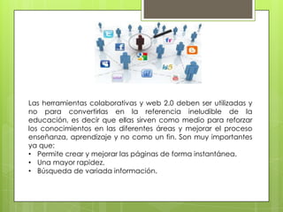 Las herramientas colaborativas y web 2.0 deben ser utilizadas y
no para convertirlas en la referencia ineludible de la
educación, es decir que ellas sirven como medio para reforzar
los conocimientos en las diferentes áreas y mejorar el proceso
enseñanza, aprendizaje y no como un fin. Son muy importantes
ya que:
• Permite crear y mejorar las páginas de forma instantánea.
• Una mayor rapidez.
• Búsqueda de variada información.
 