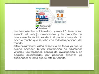 Las herramientas colaborativas y web 2.0 tiene como
esencia el trabajo colaborativo y la creación de
conocimiento social, es decir el poder compartir lo
poco o mucho que se sabe con todas las personas del
mundo.
Estas herramientas están al servicio de todos ya que se
puede acceder, buscar información en bibliotecas
virtuales, universidades, centros de investigación o en
páginas desarrolladas por personas expertas ya
aficionadas al tema que se esté buscando.
 