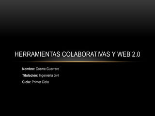HERRAMIENTAS COLABORATIVAS Y WEB 2.0
  Nombre: Cosme Guerrero
  Titulación: Ingeniería civil
  Ciclo: Primer Ciclo
 