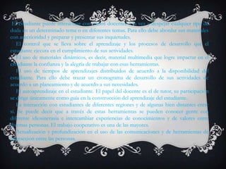 El estudiante puede interactuar con varios docentes a la vez y despejar cualquier tipo de
duda en un determinado tema o en diferentes temas. Para ello debe abordar sus materiales
con anterioridad y preparar y presentar sus inquietudes.
   El control que se lleva sobre el aprendizaje y los procesos de desarrollo que el
estudiante ejecuta en el cumplimiento de sus actividades.
   El uso de materiales dinámicos, es decir, material multimedia que logre impactar en el
estudiante la confianza y la alegría de trabajar con esas herramientas.
   El uso de tiempos de aprendizajes distribuidos de acuerdo a la disponibilidad del
estudiante. Para ello debe trazar un cronograma de desarrollo de sus actividades de
acuerdo a un planeamiento y de acuerdo a sus necesidades.
   El autoaprendizaje en el estudiante. El papel del docente es el de tutor, su participación
se dirige únicamente como guía en la construcción del aprendizaje del estudiante.
   La interacción con estudiantes de diferentes regiones y de algunas bien distantes entre
sí. Se puede decir que a través de estas herramientas se pueden conocer gente con
diferente idiosincrasia e intercambiar experiencias de conocimientos y de valores entre
diversas personas. El trabajo cooperativo es una de las mayores.
   Actualización y profundización en el uso de las comunicaciones y de herramientas de
interacción entre las personas.
 