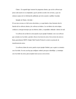 Cliente : En segundo lugar tenemos los programas clientes, que son los software que
posee cada usuario en su computador y que le permite acceder a los servicios, y que son
entonces capaces de ver información publicadas por otros usuarios o publicar la propia.
Ejemplo de Cliente y Servidor :
El caso mas cercano,es el del correo electrónico, y es aquí donde se hace bastante claro la
función de los software clientes y los software servidores. Los servidores de correo alojan,
conducen y entregan mensajes que son abiertos, leídos y respondidos utilizando clientes de mail.
Un software de servidor de correo puede ser por ejemplo Sendmail, este es un software
que se instala en el servidor y permite ofrecer elservicio de correo. Este servicio de correo se
llama generalmente SMTP ( Simple Mail Transfer Protocol ) es decir un protocolo de
transferencia de correo.
Un software cliente de correo, puede ser por ejemplo Outlook, que es quien se comunica
con el servidor. En este caso hay que configurar outlook para que se identifique y comunique
con el servidor de correo, para así poder tener acceso a este servicio.
 