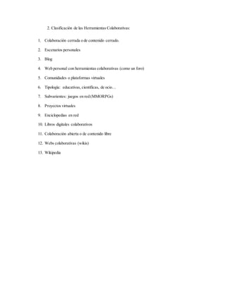 2. Clasificación de las Herramientas Colaborativas:
1. Colaboración cerrada o de contenido cerrado.
2. Escenarios personales
3. Blog
4. Web personal con herramientas colaborativas (como un foro)
5. Comunidades o plataformas virtuales
6. Tipología: educativas, científicas, de ocio…
7. Subvarientes: juegos en red (MMORPGs)
8. Proyectos virtuales
9. Enciclopedias en red
10. Libros digitales colaborativos
11. Colaboración abierta o de contenido libre
12. Webs colaborativas (wikis)
13. Wikipedia
 