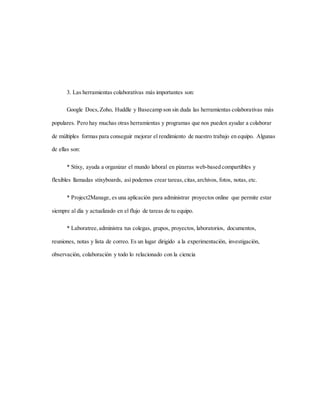 3. Las herramientas colaborativas más importantes son:
Google Docs,Zoho, Huddle y Basecamp son sin duda las herramientas colaborativas más
populares. Pero hay muchas otras herramientas y programas que nos pueden ayudar a colaborar
de múltiples formas para conseguir mejorar el rendimiento de nuestro trabajo en equipo. Algunas
de ellas son:
* Stixy, ayuda a organizar el mundo laboral en pizarras web-based compartibles y
flexibles llamadas stixyboards, así podemos crear tareas,citas,archivos, fotos, notas, etc.
* Project2Manage, es una aplicación para administrar proyectos online que permite estar
siempre al día y actualizado en el flujo de tareas de tu equipo.
* Laboratree,administra tus colegas, grupos, proyectos, laboratorios, documentos,
reuniones, notas y lista de correo. Es un lugar dirigido a la experimentación, investigación,
observación, colaboración y todo lo relacionado con la ciencia
 