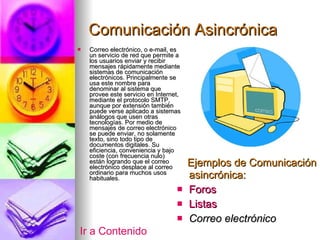 Comunicación Asincrónica Correo electrónico, o e-mail, es un servicio de red que permite a los usuarios enviar y recibir mensajes rápidamente mediante sistemas de comunicación electrónicos. Principalmente se usa este nombre para denominar al sistema que provee este servicio en Internet, mediante el protocolo SMTP, aunque por extensión también puede verse aplicado a sistemas análogos que usen otras tecnologías. Por medio de mensajes de correo electrónico se puede enviar, no solamente texto, sino todo tipo de documentos digitales. Su eficiencia, conveniencia y bajo coste (con frecuencia nulo) están logrando que el correo electrónico desplace al correo ordinario para muchos usos habituales. Ejemplos de Comunicación asincrónica: Foros Listas Correo electrónico Ir a Contenido 