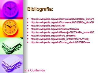 Bibliografía:   http://es.wikipedia.org/wiki/Comunicaci%C3%B3n_asincr%C3%B3nica http://es.wikipedia.org/wiki/Comunicaci%C3%B3n_sincr%C3%B3nica http://es.wikipedia.org/wiki/Chat http://es.wikipedia.org/wiki/Videoconferencia http://es.wikipedia.org/wiki/Mensajer%C3%ADa_instant%C3%A1nea http://es.wikipedia.org/wiki/Foro_(Internet) http://es.wikipedia.org/wiki/Lista_(inform%C3%A1tica) http://es.wikipedia.org/wiki/Correo_electr%C3%B3nico Ir a Contenido 