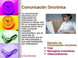 Comunicación Sincrónica La comunicación sincrónica es el intercambio de información por Internet en tiempo real. Es un concepto que se enmarca dentro de la CMC (computer mediated comunication), que es aquel tipo de comunicación que se da entre personas y que está mediatizada por ordenadores  Ejemplos de Comunicación sincrónica: Chat Mensajería Instantánea Videoconferencia Ir a Contenido 