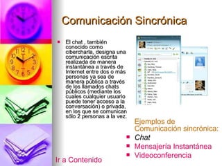 Comunicación Sincrónica El chat , también conocido como cibercharla, designa una comunicación escrita realizada de manera instantánea a través de Internet entre dos o más personas ya sea de manera pública a través de los llamados chats públicos (mediante los cuales cualquier usuario puede tener acceso a la conversación) o privada, en los que se comunican sólo 2 personas a la vez. Ejemplos de Comunicación sincrónica: Chat Mensajería Instantánea Videoconferencia Ir a Contenido 