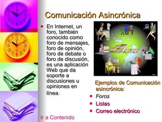 Comunicación Asincrónica En Internet, un foro, también conocido como foro de mensajes, foro de opinión, foro de debate o foro de discusión, es una aplicación Web que da soporte a discusiones u opiniones en  línea. Ejemplos de Comunicación asincrónica: Foros Listas Correo electrónico Ir a Contenido 