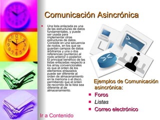 Comunicación Asincrónica Una lista enlazada es una de las estructuras de datos fundamentales, y puede ser usada para implementar otras estructuras de datos. Consiste en una secuencia de nodos, en los que se guardan campos de datos arbitrarios y una o dos referencias (punteros) al nodo anterior o posterior. El principal beneficio de las listas enlazadas respecto a los array convencionales es que el orden de los elementos enlazados puede ser diferente al orden de almacenamiento en la memoria o el disco, permitiendo que el orden de recorrido de la lista sea diferente al de almacenamiento.  Ejemplos de Comunicación asincrónica: Foros Listas Correo electrónico Ir a Contenido 