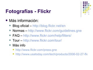 Fotografías - Flickr Más información: Blog oficial –  http://blog.flickr.net/en Normas –  http://www.flickr.com/guidelines.gne FAQ –  http://www.flickr.com/help/filters/ Tour –  http://www.flickr.com/tour/   Más info http://www.flickr.com/press.gne   http://www.usatoday.com/tech/products/2006-02-27-flickr_x.htm 