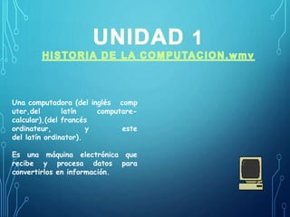 Una computadora (del inglés comp 
uter,del latín computare-calcular),( 
del francés 
ordinateur, y este 
del latín ordinator). 
Es una máquina electrónica que 
recibe y procesa datos para 
convertirlos en información. 
 