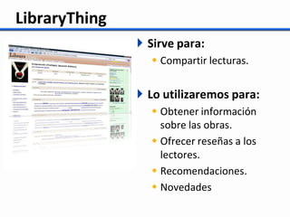 LibraryThing
                Sirve para:
                  Compartir lecturas.


                Lo utilizaremos para:
                  Obtener información
                   sobre las obras.
                  Ofrecer reseñas a los
                   lectores.
                  Recomendaciones.
                  Novedades
 