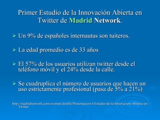 Primer Estudio de la Innovación Abierta en Twitter de  Madrid  Network . Un 9% de españoles internautas son tuiteros. La edad promedio es de 33 años El 57% de los usuarios utilizan twitter desde el teléfono móvil y el 24% desde la calle.  Se cuadruplica el número de usuarios que hacen un uso estrictamente profesional (pasa de 5% a 21%)  http://madridnetwork.com/eventos/detalle/Presentacion-I-Estudio-de-la-Innovacion-Abierta-en-Twitter 