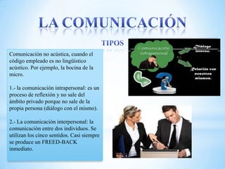 Comunicación no acústica, cuando el
código empleado es no lingüístico
acústico. Por ejemplo, la bocina de la
micro.

1.- la comunicación intrapersonal: es un
proceso de reflexión y no sale del
ámbito privado porque no sale de la
propia persona (diálogo con el mismo).

2.- La comunicación interpersonal: la
comunicación entre dos individuos. Se
utilizan los cinco sentidos. Casi siempre
se produce un FREED-BACK
inmediato.
 