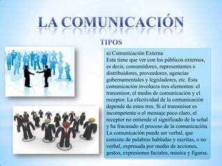 a) Comunicación Externa
Esta tiene que ver con los públicos externos,
es decir, consumidores, representantes o
distribuidores, proveedores, agencias
gubernamentales y legisladores, etc. Esta
comunicación involucra tres elementos: el
transmisor, el medio de comunicación y el
receptor. La efectividad de la comunicación
depende de estos tres. Si el transmisor es
incompetente o el mensaje poco claro, el
receptor no entiende el significado de la señal
y ha fracasado el proceso de la comunicación.
La comunicación puede ser verbal, que
consiste de palabras habladas y escritas, o no
verbal, expresada por medio de acciones,
gestos, expresiones faciales, música y figuras.
 