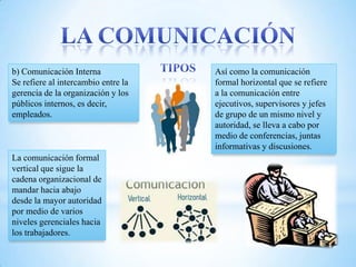 b) Comunicación Interna              Así como la comunicación
Se refiere al intercambio entre la   formal horizontal que se refiere
gerencia de la organización y los    a la comunicación entre
públicos internos, es decir,         ejecutivos, supervisores y jefes
empleados.                           de grupo de un mismo nivel y
                                     autoridad, se lleva a cabo por
                                     medio de conferencias, juntas
                                     informativas y discusiones.
La comunicación formal
vertical que sigue la
cadena organizacional de
mandar hacia abajo
desde la mayor autoridad
por medio de varios
niveles gerenciales hacia
los trabajadores.
 