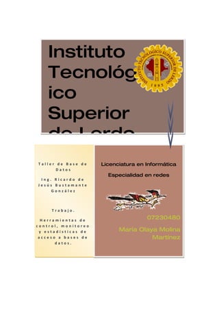 Instituto
    Tecnológ
    ico
    Superior
    de Lerdo
Taller de Base de    Licenciatura en Informática
       Datos
                       Especialidad en redes
 Ing. Ricardo de
Jesús Bustamante
     González



     Trabajo.

  Herramientas de                    07230480
control, monitoreo
 y estadísticas de         María Olaya Molina
 acceso a bases de                   Martínez
       datos.
 