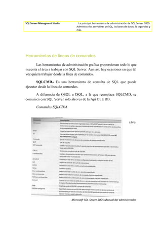 SQL Server Managment Studio         La principal herramienta de administración de SQL Server 2005.
                                   Administra los servidores de SQL, las bases de datos, la seguridad y
                                   más.




Herramientas de líneas de comandos

       Las herramientas de administración grafica proporcionan todo lo que
necesita el área a trabajar con SQL Server. Aun así, hay ocasiones en que tal
vez quiera trabajar desde la línea de comandos.

       SQLCMD.- Es una herramienta de consulta de SQL que puede
ejecutar desde la línea de comandos.

      A diferencia de OSQL e ISQL, a la que reemplaza SQLCMD, se
comunica con SQL Server solo atreves de la Api OLE DB.

        Comandos SQLCDM



                                                                                   Libro:




                               Microsoft SQL Server 2005 Manual del administrador
 