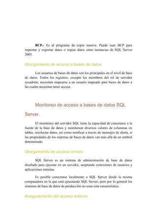 BCP.- Es el programa de copia masiva. Puede usar BCP para
importar y exportar datos o copiar datos entre instancias de SQL Server
2005.

Otorgamiento de acceso a bases de datos

        Los usuarios de bases de datos son los principales en el nivel de base
de datos. Todos los registros, excepto los miembros del rol de servidor
sysadmin, necesitan mapearse a un usuario mapeado para bases de datos a
las cuales necesitan tener acceso.




       Monitoreo de acceso a bases de datos SQL

Server.
        El monitoreo del servidor SQL tiene la capacidad de conectarse a la
fuente de la base de datos y monitorear diversos valores de columnas en
tablas, recolectar datos, así como notificar a través de mensajes de alerta, si
las propiedades de los sistemas de bases de datos van más allá de un umbral
determinado.

Otorgamiento de acceso remoto

       SQL Server es un sistema de administración de base de datos
diseñado para ejecutar en un servidor, aceptando conexiones de usuarios y
aplicaciones remotas.

       Es posible conectarse localmente a SQL Server desde la misma
computadora en la que está ejecutando SQL Server, pero por lo general los
sistemas de base de datos de producción no usan esta característica.

Aseguramiento del acceso externo
 