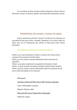 Los servidores de bases de datos deben protegerse en forma efectiva
del acceso externo no autoriza, debido a que almacenan información crucial.




            Estadísticas de acceso a bases de datos
       Estas le permiten al servidor "conocer" los datos de las columnas sin
necesidad de tener que leerlas a menudo. Realmente el no conoce todos los
datos, pero con la información que obtiene le basta para tomar buenas
decisiones.

       Comandos básicos para Informix-online:

Onstat -g ses: para monitorear el estatus y consumo de recursos de las
sesiones de los usuarios en la base datos.
Onstat -g ses id_session: muestra información sobre una sesión en
específico.
Onstat –g seg: para monitorear los segmentos de memoria virtual.
Onstat –m: para consultar las últimas entradas al log de la base de datos.
Onstat -g sql id_session: muestra información sobre las sentencias de sql
que se están ejecutando en ese momento.



       Bibliografía

       Aprenda ya Microsoft SQL Server 2005 Técnicas Aplicadas

       Autor: Solid Quality Learning

       Editorial: McGraw-Hill

       Microsoft SQL Server Manual Del Adinistrador

       William R. Stanek
 
