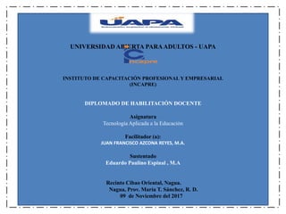 UNIVERSIDAD ABIERTA PARAADULTOS - UAPA
INSTITUTO DE CAPACITACIÓN PROFESIONAL Y EMPRESARIAL
(INCAPRE)
DIPLOMADO DE HABILITACIÓN DOCENTE
Asignatura
Tecnología Aplicada a la Educación
Facilitador (a):
JUAN FRANCISCO AZCONA REYES, M.A.
Sustentado
Eduardo Paulino Espinal , M.A
Recinto Cibao Oriental, Nagua.
Nagua, Prov. María T. Sánchez, R. D.
09 de Noviembre del 2017
 