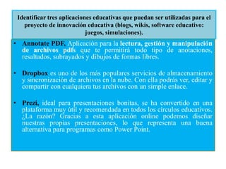 Identificar tres aplicaciones educativas que puedan ser utilizadas para el
proyecto de innovación educativa (blogs, wikis, software educativo:
juegos, simulaciones).
• Annotate PDF, Aplicación para la lectura, gestión y manipulación
de archivos pdfs que te permitirá todo tipo de anotaciones,
resaltados, subrayados y dibujos de formas libres.
• Dropbox es uno de los más populares servicios de almacenamiento
y sincronización de archivos en la nube. Con ella podrás ver, editar y
compartir con cualquiera tus archivos con un simple enlace.
• Prezi, ideal para presentaciones bonitas, se ha convertido en una
plataforma muy útil y recomendada en todos los círculos educativos.
¿La razón? Gracias a esta aplicación online podemos diseñar
nuestras propias presentaciones, lo que representa una buena
alternativa para programas como Power Point.
 