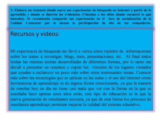 2- Elabora un resumen donde narre sus experiencias de búsqueda en Internet a partir de lo
aprendido y donde se ilustren las evidencias (Vínculos a los sitios donde encontró lo que
buscaba). Se recomienda compartir sus experiencias en el foro de socialización de la
Unidad. Comentar por lo menos la participación de dos de tus compañeros.
Recursos y videos:
Mi experiencia de búsqueda me llevó a varios sitios repletos de informaciones
sobre los temas a investigar, blogs, tesis, presentaciones, etc. Al final todos
tenían las mismas teorías desarrolladas de diferentes formas, por lo tanto me
decidí a presentar un resumen y copiar los vínculos de los lugares visitados
que ayuden a esclarecer un poco más sobre estos interesantes temas. Conocer
más sobre las tecnologías que se aplican en las aulas y el uso del internet como
herramienta de aprendizaje es de alguna forma emocionante, ya que la manera
de enseñar hoy en día no tiene casi nada que ver con la forma en la que se
enseñaba hace apenas unos años atrás, este tipo de educación es la que la
nueva generación de estudiantes necesita, ya que de esta forma los procesos de
enseñanza aprendizaje permiten mejorar la calidad del sistema educativo.
 
