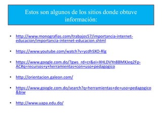 Estos son algunos de los sitios donde obtuve
información:
• http://www.monografias.com/trabajos57/importancia-internet-
educacion/importancia-internet-educacion.shtml
• https://www.youtube.com/watch?v=ycdhSXO-Rlg
• https://www.google.com.do/?gws_rd=cr&ei=XHLDVYn8BMXJeq2Fp-
AC#q=recursos+y+herramientas+con+uso+pedagogico
• http://orientacion.galeon.com/
• https://www.google.com.do/search?q=herramientas+de+uso+pedagogico
&biw
• http://www.uapa.edu.do/
 