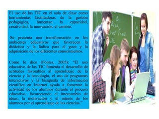 El uso de las TIC en el aula de clase como
herramientas facilitadoras de la gestión
pedagógica, fomentan la capacidad,
creatividad, la innovación, el cambio.
Se presenta una transformación en los
ambientes educativos que favorecen la
didáctica y la lúdica para el goce y la
adquisición de los diferentes conocimientos.
Como lo dice (Pontes, 2005): “El uso
educativo de las TIC fomenta el desarrollo de
actitudes favorables al aprendizaje de la
ciencia y la tecnología, el uso de programas
interactivos y la búsqueda de información
científica en Internet ayuda a fomentar la
actividad de los alumnos durante el proceso
educativo, favoreciendo el intercambio de
ideas, la motivación y el interés de los
alumnos por el aprendizaje de las ciencias.”
 