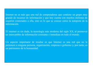 Internet no es más que una red de computadoras que contiene un grupo muy
grande de recursos de información y que hoy cuenta con muchos millones de
usuarios conectados a ella, esto es lo que se conoce como la autopista de la
información.
El internet es sin duda, la tecnología más moderna del siglo XX, al promover
un intercambio de información constante e inmediata en todo el mundo.
Un aspecto importante de resaltar es que Internet es una red que no le
pertenece a ninguna persona, organización, empresa o gobierno y, por tanto, es
un patrimonio de la humanidad.
 