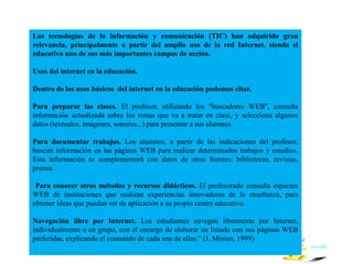 Las tecnologías de la información y comunicación (TIC) han adquirido gran
relevancia, principalmente a partir del amplio uso de la red Internet, siendo el
educativo uno de sus más importantes campos de acción.
Usos del internet en la educación.
Dentro de los usos básicos del internet en la educación podemos citar.
Para preparar las clases. El profesor, utilizando los "buscadores WEB", consulta
información actualizada sobre los temas que va a tratar en clase, y selecciona algunos
datos (textuales, imágenes, sonoros...) para presentar a sus alumnos.
Para documentar trabajos. Los alumnos, a partir de las indicaciones del profesor,
buscan información en las páginas WEB para realizar determinados trabajos y estudios.
Esta información se complementará con datos de otras fuentes: bibliotecas, revistas,
prensa.
Para conocer otros métodos y recursos didácticos. El profesorado consulta espacios
WEB de instituciones que realizan experiencias innovadoras de la enseñanza, para
obtener ideas que puedan ser de aplicación a su propio centro educativo.
Navegación libre por Internet. Los estudiantes navegan libremente por Internet,
individualmente o en grupo, con el encargo de elaborar un listado con sus páginas WEB
preferidas, explicando el contenido de cada una de ellas." (J. Minian, 1999)
 