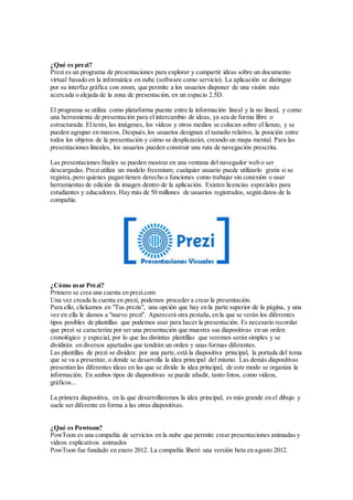 ¿Qué es prezi?
Prezi es un programa de presentaciones para explorar y compartir ideas sobre un documento
virtual basado en la informática en nube (software como servicio). La aplicación se distingue
por su interfaz gráfica con zoom, que permite a los usuarios disponer de una visión más
acercada o alejada de la zona de presentación, en un espacio 2.5D.
El programa se utiliza como plataforma puente entre la información lineal y la no lineal, y como
una herramienta de presentación para el intercambio de ideas, ya sea de forma libre o
estructurada. El texto, las imágenes, los vídeos y otros medios se colocan sobre el lienzo, y se
pueden agrupar en marcos. Después,los usuarios designan el tamaño relativo, la posición entre
todos los objetos de la presentación y cómo se desplazarán, creando un mapa mental. Para las
presentaciones lineales, los usuarios pueden construir una ruta de navegación prescrita.
Las presentaciones finales se pueden mostrar en una ventana del navegador web o ser
descargadas. Preziutiliza un modelo freemium; cualquier usuario puede utilizarlo gratis si se
registra, pero quienes pagan tienen derecho a funciones como trabajar sin conexión o usar
herramientas de edición de imagen dentro de la aplicación. Existen licencias especiales para
estudiantes y educadores. Hay más de 50 millones de usuarios registrados, según datos de la
compañía.
¿Cómo usar Prezi?
Primero se crea una cuenta en prezi.com
Una vez creada la cuenta en prezi, podemos proceder a crear la presentación.
Para ello, clickamos en "Tus prezis", una opción que hay en la parte superior de la página, y una
vez en ella le damos a "nuevo prezi". Aparecerá otra pestaña,en la que se verán los diferentes
tipos posibles de plantillas que podemos usar para hacer la presentación. Es necesario recordar
que prezi se caracteriza por ser una presentación que muestra sus diapositivas en un orden
cronológico y especial, por lo que las distintas plantillas que veremos serán simples y se
dividirán en diversos apartados que tendrán un orden y unas formas diferentes.
Las plantillas de prezi se dividen: por una parte,está la diapositiva principal, la portada del tema
que se va a presentar, o donde se desarrolla la idea principal del mismo. Las demás diapositivas
presentan las diferentes ideas en las que se divide la idea principal, de este modo se organiza la
información. En ambos tipos de diapositivas se puede añadir, tanto fotos, como videos,
gráficos...
La primera diapositiva, en la que desarrollaremos la idea principal, es más grande en el dibujo y
suele ser diferente en forma a las otras diapositivas.
¿Qué es Powtoon?
PowToon es una compañía de servicios en la nube que permite crear presentaciones animadas y
videos explicativos animados
PowToon fue fundado en enero 2012. La compañía liberó una versión beta en agosto 2012.
 