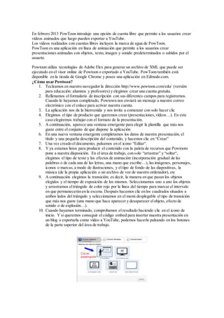 En febrero 2013 PowToon introdujo una opción de cuenta libre que permite a los usuarios crear
vídeos animados que luego pueden exportar a YouTube.
Los vídeos realizados con cuentas libres incluyen la marca de agua de PowToon.
PowToon es una aplicación en línea de animación que permite a los usuarios crear
presentaciones animadas con objetos, texto, imagen y sonido predeterminados o subidos por el
usuario.
Powtoon utiliza tecnologías de Adobe Flex para generar un archivo de XML que puede ser
ejecutado en el visor online de Powtoon o exportado a YouTube. PowToon también está
disponible en la tienda de Google Chrome y posee una aplicación en Edmodo.com.
¿Cómo usar Powtoon?
1. Tecleamos en nuestro navegador la dirección http://www.powtoon.com/edu/ (versión
para educación: alumnos y profesores) y elegimos crear una cuenta gratuita.
2. Rellenamos el formulario de inscripción con sus diferentes campos para registrarnos.
Cuando lo hayamos completado, Powtown nos enviará un mensaje a nuestro correo
electrónico con el enlace para activar nuestra cuenta.
3. La aplicación nos da la bienvenida y nos invita a comenzar con solo hacer clic
4. Elegimos el tipo de producto que queremos crear (presentaciones,vídeos…). En este
caso elegiremos trabajar con el formato de la presentación.
5. A continuación, aparece una ventana emergente para elegir la plantilla que más nos
guste entre el conjunto de que dispone la aplicación
6. En una nueva ventana emergente completamos los datos de nuestra presentación, el
título y una pequeña descripción del contenido, y hacemos clic en “Crear”
7. Una vez creado el documento, pulsamos en el icono “Editar“.
8. Y ya estamos listos para producir el contenido con la paleta de recursos que Powtoom
pone a nuestra disposición. En el área de trabajo, con solo “arrastrar” y “soltar“,
elegimos el tipo de texto y los efectos de animación (incorporación gradual de las
palabras o de cada una de las letras, una mano que escribe…), las imágenes, personajes,
iconos o marcas,a modo de ilustraciones, y el tipo de fondo de las diapositivas, la
música (de la propia aplicación o un archivo de voz de nuestro ordenador), etc
9. A continuación elegimos la transición; es decir, la manera en que pasan los objetos
elegidos y el tiempo de exposición de los mismos. Seleccionamos uno a uno los objetos
y arrastramos eltriángulo de color rojo por la línea del tiempo para marcar el intervalo
en que permanecerán en la escena. Después hacemos clic en los cuadrados situados a
ambos lados del triángulo y seleccionamos en el menú desplegable el tipo de transición
que más nos guste (una mano que hace aparecer y desaparecer elobjeto, efecto de
sonido o de explosión…).
10. Cuando hayamos terminado, comprobamos el resultado haciendo clic en el icono de
inicio. Y si queremos conseguir el código embed para insertar nuestra presentación en
un blog o exportarla como vídeo a YouTube, podemos hacerlo pulsando en los botones
de la parte superior del área de trabajo.
 