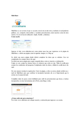 SlideShare
SlideShare es un servicio al que se accede a través de un sitio web, y mediante el cual podemos
publicar, ver, compartir, intercambiar y socializar presentaciones, tanto nuestras como de otros
autores. Es un servicio de utilización simple, flexible y dinámico.
Como usarlo
Ingresar al sitio: www.slideshare.net como primer paso hay que registrarse en la página de
SlideShare, e abrirá una página como la siguiente imagen, ir a Sing up.
Se abrirá una nueva página donde deberá completar los datos que se solicitan. Una vez
completados los campos, hacer clic aquí.
Se abrirá una nueva página para seguir cargando datos, como se muestra a continuación:
Copiar en este campo las mismas letras y/o números que están en rojo. Tildar la casilla para
aceptar las condiciones del programa Completados todos los datos y tildada la casilla hacer clic
aquí.
De esta manera termina la registración. Cierre la página, y abra su correo, donde recibirá un e-
mail de SlideShare para que confirme la inscripción haciendo clic en el hipervínculo que le
envían en el cuerpo del mail.
Cumplidos todos los pasos estará habilitado para subir las presentaciones que desee, e incluso
incorporarlas en otras herramientas de la Web, como blogs o wikis.
¿Cómo subir mis presentaciones?
En el sitio www.slideshare.net coloque usuario y contraseña para ingresar a su cuenta.
 