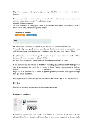 Haga clic en Login, y en la siguiente página en Upload (subir), como se muestra en la siguiente
imagen:
En la nueva pantalla hacer clic en Browser and select files… (Examinar para buscar el archivo):
así podrá buscar la presentación PowerPoint que tenga
guardada en su computadora.
Se abrirá un cuadro de diálogo para buscar la presentación. Una vez encontrada seleccionarla y
hacer clic en Abrir. Observe la siguiente imagen:
De esta manera verá cómo va subiendo la presentación a la herramienta SlideShare.
Terminado el proceso puede colocar un título, una descripción breve de la presentación y una
serie de palabras claves (etiquetas, tags). Finalizados todos los pasos haga clic en Publish.
La publicación de la presentación puede ser privada (podrá verla solamente usted)o pública
(podrán verla otras personas a través de la Web).
En la opción My Slidespace puede ver las presentaciones que publicó en el sitio.
Cómo incrustar una presentación de SlideShare en un blog, Haciendo clic en My Slidespace se
verá la presentación que subió. En el ejemplo se llama Prueba, como muestra la siguiente
imagen: Presentación subida
Haga clic en la presentación; se abrirá la siguiente pantalla que servirá para copiar el código
html que provee SlideShare.
El código se debe pegar en el blog o herramienta web donde desea que se vea la presentación.
Ejercicio
http://www.slideshare.net/WalterPZ/walter-parrales-power-pint
Buddypress, - BBpress
Comunidades virtuales que están basadas en WordPress. Las funciones de red social las facilita
el plugin BuddyPress y las de foros BBpress. Una de las opciones que permite es la creación de
 