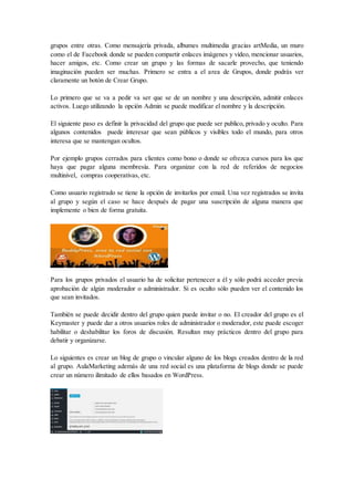 grupos entre otras. Como mensajería privada, albumes multimedia gracias artMedia, un muro
como el de Facebook donde se pueden compartir enlaces imágenes y vídeo, mencionar usuarios,
hacer amigos, etc. Como crear un grupo y las formas de sacarle provecho, que teniendo
imaginación pueden ser muchas. Primero se entra a el area de Grupos, donde podrás ver
claramente un botón de Crear Grupo.
Lo primero que se va a pedir va ser que se de un nombre y una descripción, admitir enlaces
activos. Luego utilizando la opción Admin se puede modificar el nombre y la descripción.
El siguiente paso es definir la privacidad del grupo que puede ser publico, privado y oculto. Para
algunos contenidos puede interesar que sean públicos y visibles todo el mundo, para otros
interesa que se mantengan ocultos.
Por ejemplo grupos cerrados para clientes como bono o donde se ofrezca cursos para los que
haya que pagar alguna membresía. Para organizar con la red de referidos de negocios
multinivel, compras cooperativas, etc.
Como usuario registrado se tiene la opción de invitarlos por email. Una vez registrados se invita
al grupo y según el caso se hace después de pagar una suscripción de alguna manera que
implemente o bien de forma gratuita.
Para los grupos privados el usuario ha de solicitar pertenecer a él y sólo podrá acceder previa
aprobación de algún moderador o administrador. Si es oculto sólo pueden ver el contenido los
que sean invitados.
También se puede decidir dentro del grupo quien puede invitar o no. El creador del grupo es el
Keymaster y puede dar a otros usuarios roles de administrador o moderador, este puede escoger
habilitar o deshabilitar los foros de discusión. Resultan muy prácticos dentro del grupo para
debatir y organizarse.
Lo siguientes es crear un blog de grupo o vincular alguno de los blogs creados dentro de la red
al grupo. AulaMarketing además de una red social es una plataforma de blogs donde se puede
crear un número ilimitado de ellos basados en WordPress.
 